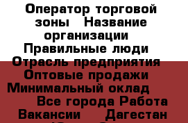 Оператор торговой зоны › Название организации ­ Правильные люди › Отрасль предприятия ­ Оптовые продажи › Минимальный оклад ­ 24 000 - Все города Работа » Вакансии   . Дагестан респ.,Южно-Сухокумск г.